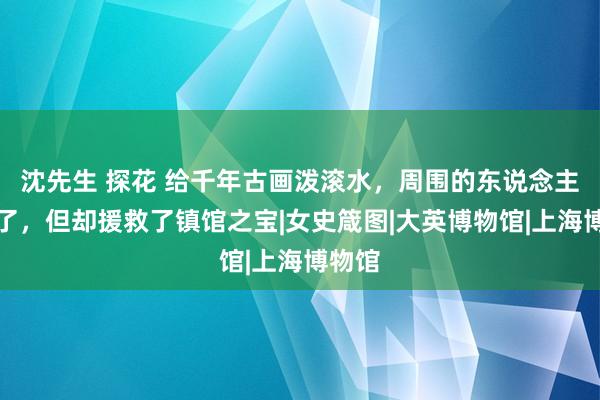 沈先生 探花 给千年古画泼滚水，周围的东说念主吓傻了，但却援救了镇馆之宝|女史箴图|大英博物馆|上海博物馆