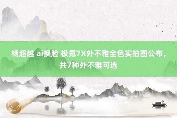 杨超越 ai换脸 极氪7X外不雅全色实拍图公布，共7种外不雅可选