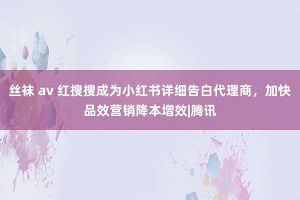 丝袜 av 红搜搜成为小红书详细告白代理商，加快品效营销降本增效|腾讯