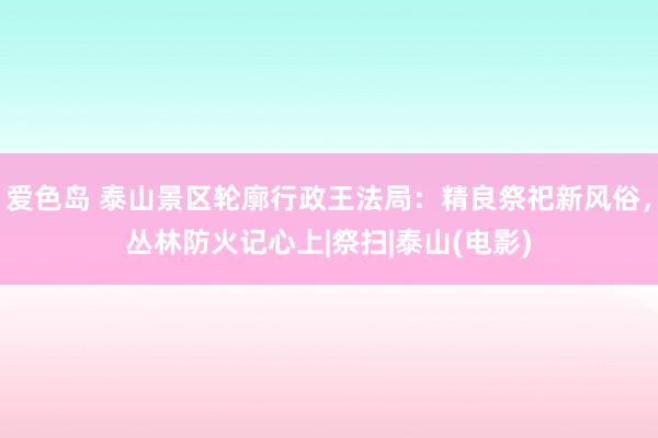 爱色岛 泰山景区轮廓行政王法局：精良祭祀新风俗，丛林防火记心上|祭扫|泰山(电影)