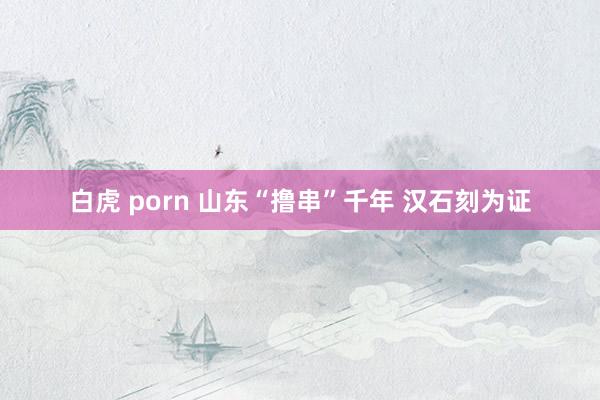 白虎 porn 山东“撸串”千年 汉石刻为证