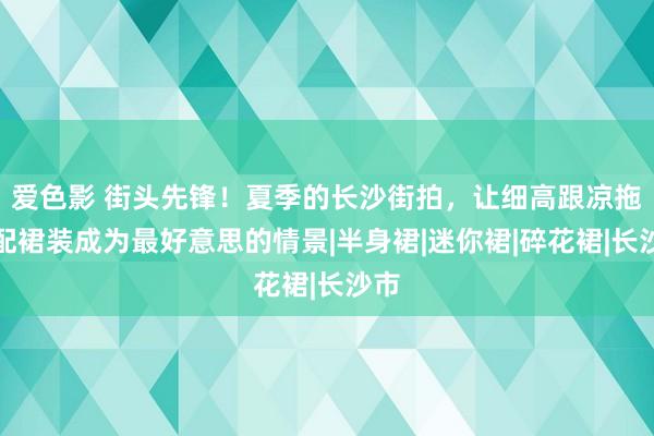 爱色影 街头先锋！夏季的长沙街拍，让细高跟凉拖搭配裙装成为最好意思的情景|半身裙|迷你裙|碎花裙|长沙市