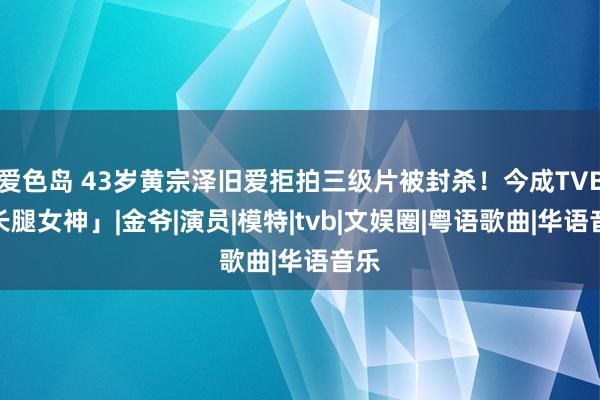 爱色岛 43岁黄宗泽旧爱拒拍三级片被封杀！今成TVB「长腿女神」|金爷|演员|模特|tvb|文娱圈|粤语歌曲|华语音乐