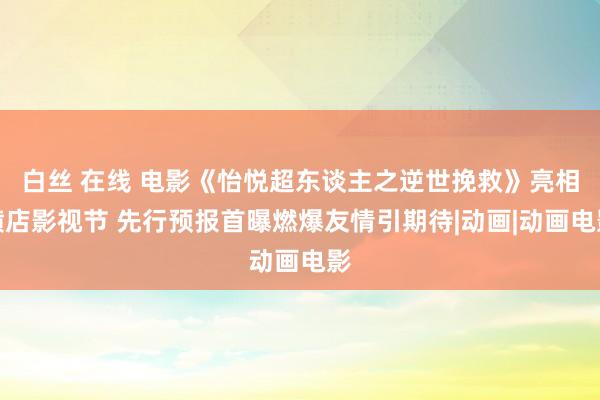 白丝 在线 电影《怡悦超东谈主之逆世挽救》亮相横店影视节 先行预报首曝燃爆友情引期待|动画|动画电影