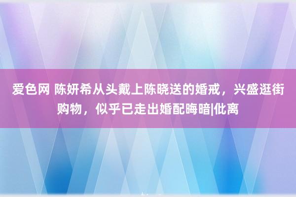 爱色网 陈妍希从头戴上陈晓送的婚戒，兴盛逛街购物，似乎已走出婚配晦暗|仳离