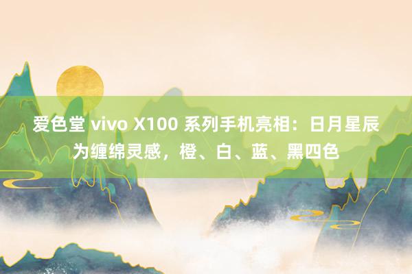 爱色堂 vivo X100 系列手机亮相：日月星辰为缠绵灵感，橙、白、蓝、黑四色