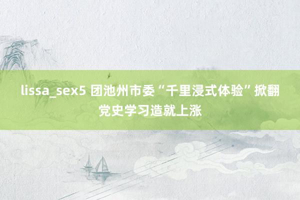 lissa_sex5 团池州市委“千里浸式体验”掀翻党史学习造就上涨