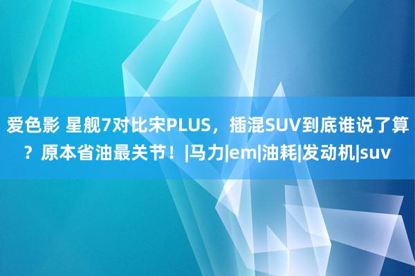 爱色影 星舰7对比宋PLUS，插混SUV到底谁说了算？原本省油最关节！|马力|em|油耗|发动机|suv