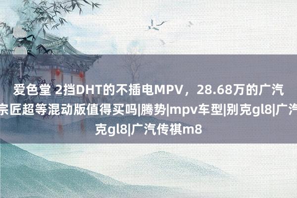 爱色堂 2挡DHT的不插电MPV，28.68万的广汽传祺M8宗匠超等混动版值得买吗|腾势|mpv车型|别克gl8|广汽传祺m8