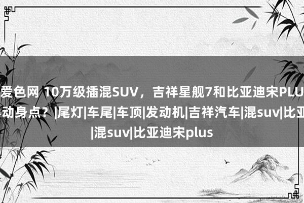 爱色网 10万级插混SUV，吉祥星舰7和比亚迪宋PLUS谁更值得动身点？|尾灯|车尾|车顶|发动机|吉祥汽车|混suv|比亚迪宋plus