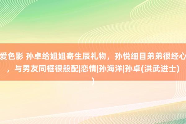 爱色影 孙卓给姐姐寄生辰礼物，孙悦细目弟弟很经心，与男友同框很般配|恋情|孙海洋|孙卓(洪武进士)