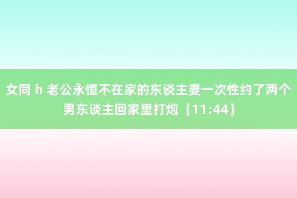 女同 h 老公永恒不在家的东谈主妻一次性约了两个男东谈主回家里打炮【11:44】