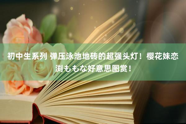 初中生系列 弹压泳池地砖的超强头灯！樱花妹恋渕ももな好意思图赏！