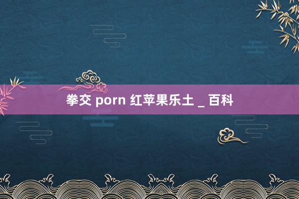 拳交 porn 红苹果乐土 _ 百科