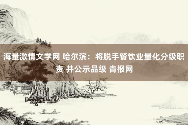 海量激情文学网 哈尔滨：将脱手餐饮业量化分级职责 并公示品级 青报网