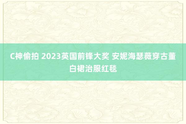 C神偷拍 2023英国前锋大奖 安妮海瑟薇穿古董白裙治服红毯