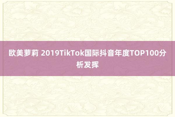 欧美萝莉 2019TikTok国际抖音年度TOP100分析发挥