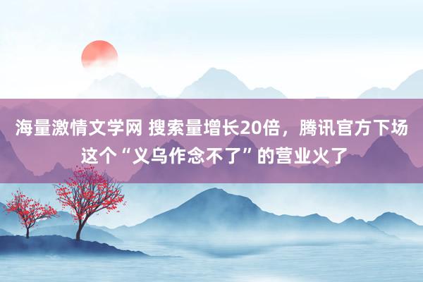 海量激情文学网 搜索量增长20倍，腾讯官方下场 这个“义乌作念不了”的营业火了