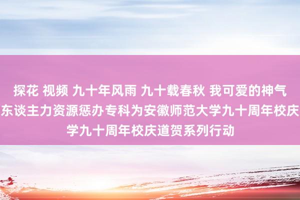 探花 视频 九十年风雨 九十载春秋 我可爱的神气你齐有 ——16东谈主力资源惩办专科为安徽师范大学九十周年校庆道贺系列行动