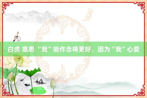 白虎 意思 “我”能作念得更好，因为“我”心爱