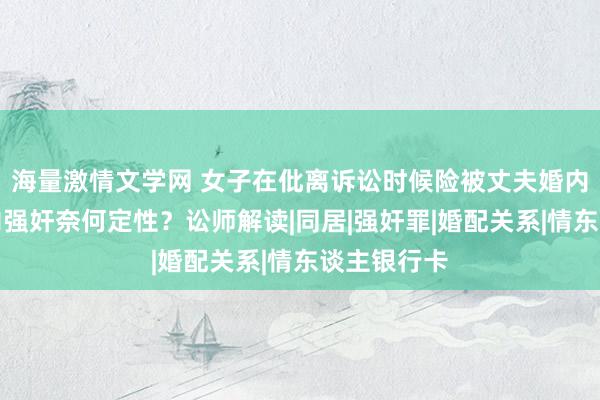 海量激情文学网 女子在仳离诉讼时候险被丈夫婚内强奸，婚内强奸奈何定性？讼师解读|同居|强奸罪|婚配关系|情东谈主银行卡