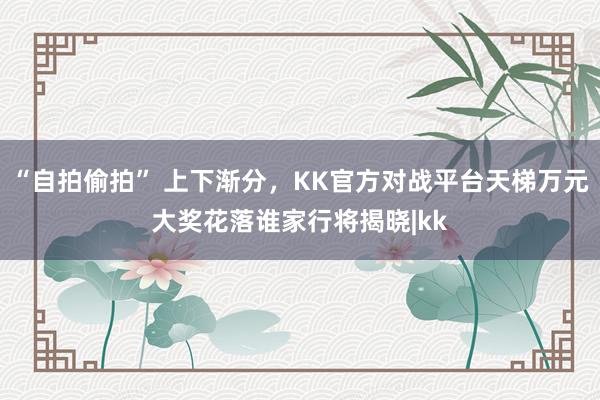 “自拍偷拍” 上下渐分，KK官方对战平台天梯万元大奖花落谁家行将揭晓|kk