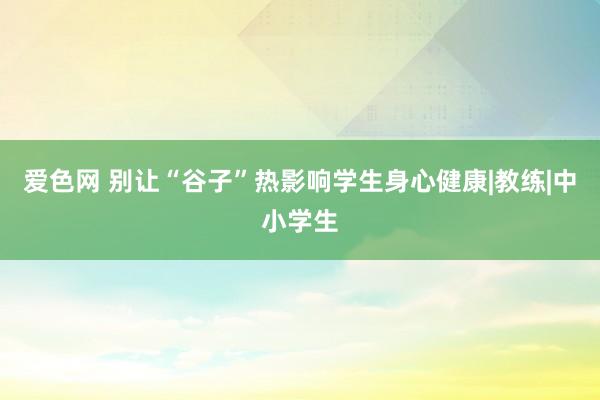 爱色网 别让“谷子”热影响学生身心健康|教练|中小学生