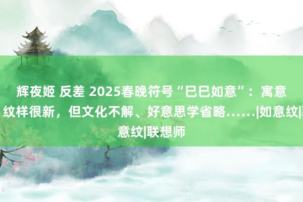 辉夜姬 反差 2025春晚符号“巳巳如意”：寓意许多，纹样很新，但文化不解、好意思学省略……|如意纹|联想师