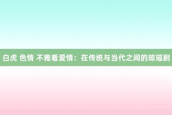 白虎 色情 不雅看爱情：在传统与当代之间的琼瑶剧