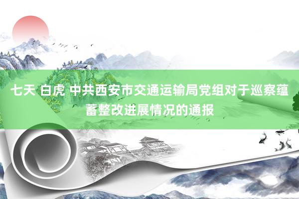 七天 白虎 中共西安市交通运输局党组对于巡察蕴蓄整改进展情况的通报