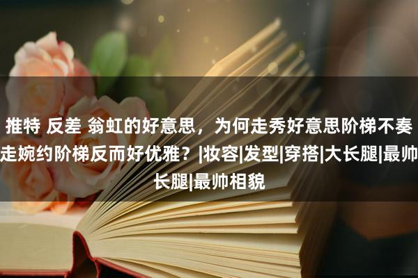 推特 反差 翁虹的好意思，为何走秀好意思阶梯不奏凯，走婉约阶梯反而好优雅？|妆容|发型|穿搭|大长腿|最帅相貌