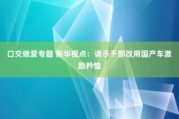 口交做爱专题 新华视点：请示干部改用国产车激励矜恤